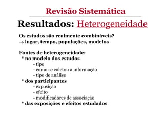Revisão Sistemática

Resultados: Heterogeneidade
Os estudos são realmente combináveis?
→ lugar, tempo, populações, modelos
Fontes de heterogeneidade:
* no modelo dos estudos
- tipo
- como se coletou a informação
- tipo de análise
* dos participantes
- exposição
- efeito
- modificadores de associação
* das exposições e efeitos estudados

 