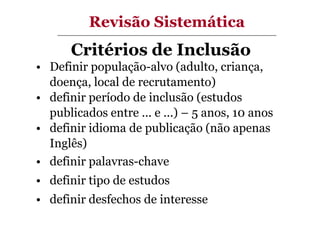 Revisão Sistemática

Critérios de Inclusão
• Definir população-alvo (adulto, criança,
doença, local de recrutamento)
• definir período de inclusão (estudos
publicados entre ... e ...) – 5 anos, 10 anos
• definir idioma de publicação (não apenas
Inglês)
• definir palavras-chave
• definir tipo de estudos
• definir desfechos de interesse

 
