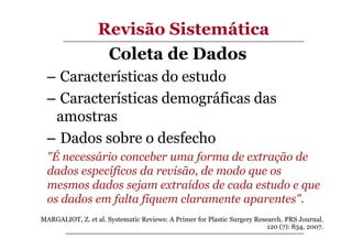 Revisão Sistemática
Coleta de Dados
– Características do estudo
– Características demográficas das
amostras
– Dados sobre o desfecho
"É necessário conceber uma forma de extração de
dados específicos da revisão, de modo que os
mesmos dados sejam extraídos de cada estudo e que
os dados em falta fiquem claramente aparentes".
MARGALIOT, Z. et al. Systematic Reviews: A Primer for Plastic Surgery Research. PRS Journal.
120 (7): 834, 2007.

 