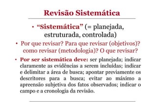 Revisão Sistemática
• “Sistemática” (= planejada,

estruturada, controlada)
• Por que revisar? Para que revisar (objetivos)?
como revisar (metodologia)? O que revisar?
• Por ser sistemática deve: ser planejada; indicar
claramente as evidências a serem incluídas; indicar
e delimitar a área de busca; apontar previamente os
descritores para a busca; evitar ao máximo a
apreensão subjetiva dos fatos observados; indicar o
campo e a cronologia da revisão.

 