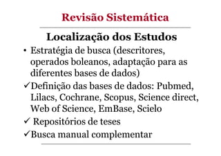 Revisão Sistemática
Localização dos Estudos
• Estratégia de busca (descritores,
operados boleanos, adaptação para as
diferentes bases de dados)
Definição das bases de dados: Pubmed,
Lilacs, Cochrane, Scopus, Science direct,
Web of Science, EmBase, Scielo
Repositórios de teses
Busca manual complementar

 