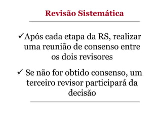 Revisão Sistemática

Após cada etapa da RS, realizar
uma reunião de consenso entre
os dois revisores
Se não for obtido consenso, um
terceiro revisor participará da
decisão

 