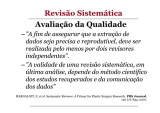 Revisão Sistemática
Avaliação da Qualidade
– "A fim de assegurar que a extração de
dados seja precisa e reprodutível, deve ser
realizada pelo menos por dois revisores
independentes".
– "A validade de uma revisão sistemática, em
última análise, depende do método científico
dos estudos recuperados e da comunicação
dos dados”
MARGALIOT, Z. et al. Systematic Reviews: A Primer for Plastic Surgery Research. PRS Journal.
120 (7): 834, 2007.

 