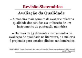 Revisão Sistemática
Avaliação da Qualidade
– A maneira mais comum de avaliar e relatar a
qualidade dos estudos é a utilização de um
instrumento de pontuação numérica
– Há mais de 35 diferentes instrumentos de
avaliação de qualidade na literatura, e a maioria
é projetada para ensaios clínicos randomizados
MARGALIOT, Z. et al. Systematic Reviews: A Primer for Plastic Surgery Research. PRS Journal.
120 (7): 834, 2007.

 