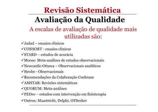 Revisão Sistemática
Avaliação da Qualidade
A escalas de avaliação de qualidade mais
utilizadas são:
Jadad – ensaios clínicos
CONSORT - ensaios clínicos
STARD – estudos de acurácia
Moose: Meta-análises de estudos observacionais
Newcastle-Ottawa – Observacionais analíticos
Strobe - Observacionais
Recomendações da Colaboração Cochrane
AMSTAR: Revisões sistemáticas
QUORUM: Meta-análises
PEDro – estudos com intervenção em fisioterapia
Outros: Maastricht, Delphi, OTSeeker

 