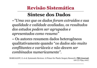 Revisão Sistemática
Síntese dos Dados
–"Uma vez que os dados foram extraídos e sua
qualidade e validade avaliadas, os resultados
dos estudos podem ser agrupados e
apresentados como resumo”
– Os autores resumem dados heterogêneos
qualitativamente quando “os dados são muito
conflitantes e variáveis e não devem ser
combinados numericamente".
MARGALIOT, Z. et al. Systematic Reviews: A Primer for Plastic Surgery Research. PRS Journal.
120 (7): 834, 2007.

 