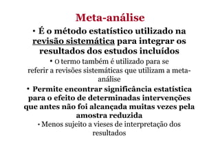 MetaMeta-análise
• É o método estatístico utilizado na
revisão sistemática para integrar os
resultados dos estudos incluídos
• O termo também é utilizado para se
referir a revisões sistemáticas que utilizam a metaanálise
• Permite encontrar significância estatística
para o efeito de determinadas intervenções
que antes não foi alcançada muitas vezes pela
amostra reduzida
• Menos sujeito a vieses de interpretação dos
resultados

 