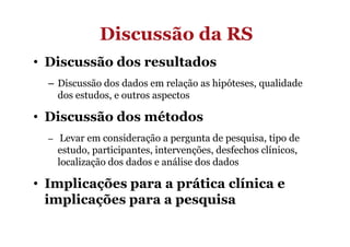 Discussão da RS
• Discussão dos resultados
– Discussão dos dados em relação as hipóteses, qualidade
dos estudos, e outros aspectos

• Discussão dos métodos
– Levar em consideração a pergunta de pesquisa, tipo de

estudo, participantes, intervenções, desfechos clínicos,
localização dos dados e análise dos dados

• Implicações para a prática clínica e
implicações para a pesquisa

 