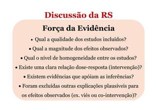 Discussão da RS
Força da Evidência
• Qual a qualidade dos estudos incluídos?

• Qual a magnitude dos efeitos observados?
• Qual o nível de homogeneidade entre os estudos?
• Existe uma clara relação dose-resposta (intervenção)?
• Existem evidências que apóiam as inferências?
• Foram excluídas outras explicações plausíveis para
os efeitos observados (ex. viés ou co-intervenção)?

 