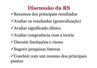 Discussão da RS
Resumos dos principais resultados
Avaliar os resultados (generalização)
Avaliar significado clínico
Avaliar congruência com a teoria
Discutir limitações e vieses
Sugerir pesquisas futuras
Concluir com um resumo dos principais
pontos

 
