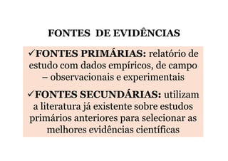 FONTES DE EVIDÊNCIAS
FONTES PRIMÁRIAS: relatório de
estudo com dados empíricos, de campo
– observacionais e experimentais
FONTES SECUNDÁRIAS: utilizam
a literatura já existente sobre estudos
primários anteriores para selecionar as
melhores evidências científicas

 