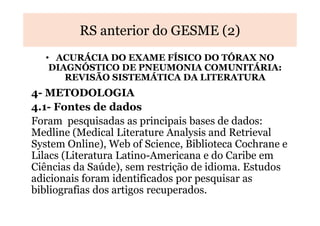 RS anterior do GESME (2)
• ACURÁCIA DO EXAME FÍSICO DO TÓRAX NO
DIAGNÓSTICO DE PNEUMONIA COMUNITÁRIA:
REVISÃO SISTEMÁTICA DA LITERATURA

4- METODOLOGIA
4.1- Fontes de dados
Foram pesquisadas as principais bases de dados:
Medline (Medical Literature Analysis and Retrieval
System Online), Web of Science, Biblioteca Cochrane e
Lilacs (Literatura Latino-Americana e do Caribe em
Ciências da Saúde), sem restrição de idioma. Estudos
adicionais foram identificados por pesquisar as
bibliografias dos artigos recuperados.

 