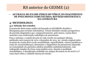 RS anterior do GESME (2)
• ACURÁCIA DO EXAME FÍSICO DO TÓRAX NO DIAGNÓSTICO
DE PNEUMONIA COMUNITÁRIA: REVISÃO SISTEMÁTICA
DA LITERATURA

4- METODOLOGIA
4.2- Seleção dos estudos
O protocolo desta meta-análise foi baseado na QUOROM checklist e
fluxograma para revisões sistemáticas. Foram incluídos estudos prospectivos
de precisão diagnóstica que, comparativamente, pelo menos, exame físico
manobra com confirmação radiológica de pneumonia.
Para a inclusão, o estudo deveria ter sido escrito em qualquer idioma,
publicado entre janeiro de 1970 e dezembro de 2011, ser estudo original sobre
acurácia do exame físico (com sensibilidade, especificidade, valores preditivos e
razão de verossimilhança), determinar o diagnóstico de pneumonia adquirida
na comunidade em pacientes adultos atendidos ambulatorialmente, com
radiografia simples do tórax como padrão-ouro. Quanto à qualidade
metodológica, a classificação atribuída aos artigos deveriam ser de nível I a V
como base sobre a validade interna do estudo.

 