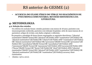 RS anterior do GESME (2)
•

ACURÁCIA DO EXAME FÍSICO DO TÓRAX NO DIAGNÓSTICO DE
PNEUMONIA COMUNITÁRIA: REVISÃO SISTEMÁTICA DA
LITERATURA

4- METODOLOGIA
4.2- Seleção dos estudos
Os critérios de exclusão foram: estudos pacientes com menos de 18 anos; pacientes com
imunossupressão conhecida; pacientes com infecção hospitalar; série de casos (menos de 10
pacientes); artigos de revisão, sem dados originais e editoriais.
Na pesquisa a estratégia de busca foram empregados os seguintes descritores: ("physical
examination"[MeSH Terms] OR ("physical"[All Fields] AND "examination"[All Fields]) OR
"physical examination"[All Fields] OR ("clinical"[All Fields] AND "examination"[All Fields])
OR "clinical examination"[All Fields]) OR ("percussion"[MeSH Terms] OR "percussion"[All
Fields]) OR ("auscultation"[MeSH Terms] OR "auscultation"[All Fields]) AND
("pneumonia"[MeSH Terms] OR "pneumonia"[All Fields]) AND (accuracy[All Fields] AND
("thorax"[MeSH Terms] OR "thorax"[All Fields] OR "chest"[All Fields]) AND ("physical
examination"[MeSH Terms] OR ("physical"[All Fields] AND "examination"[All Fields]) OR
"physical examination"[All Fields] OR "examination"[All Fields])) accuracy chest
examination
•
(limites: 1970 a 2011).

 