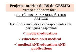 Projeto anterior de RS do GESME:
versão ainda sem foco
• CRITÉRIOS PARA A SELEÇÃO DOS
ARTIGOS

Descritores em inglês e correspondentes em
português e espanhol:
medical education
education AND medical
medical AND education AND
publications

 