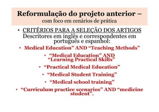 Reformulação do projeto anterior –
com foco em cenários de prática

• CRITÉRIOS PARA A SELEÇÃO DOS ARTIGOS
Descritores em inglês e correspondentes em
português e espanhol:
• Medical Education” AND “Teaching Methods”
• “Medical Education” AND
“Learning Practical Skills”
• “Practical Medical Education”
• “Medical Student Training”
• “Medical school training”
• “Curriculum practice scenarios” AND “medicine
student”.

 