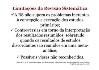 Limitações da Revisão Sistemática
A RS não supera os problemas inerentes
à concepção e execução dos estudos
primários;
Controvérsias em torno da interpretação
dos resultados resumidos, sobretudo
quando os resultados de estudos
discordantes são reunidos em uma metaanálise;
Possíveis vieses não reconhecidos.
GARG, M. X. et al. Systematic Review and Meta-analysis: When One Study Is Just not Enough. Clin J Am Soc
Nephrol. 3(1):253-60, 2008.

 