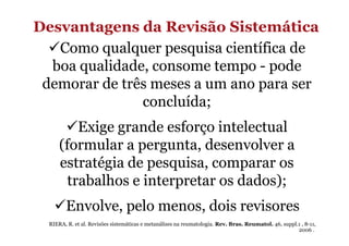 Desvantagens da Revisão Sistemática
Como qualquer pesquisa científica de
boa qualidade, consome tempo - pode
demorar de três meses a um ano para ser
concluída;
Exige grande esforço intelectual
(formular a pergunta, desenvolver a
estratégia de pesquisa, comparar os
trabalhos e interpretar os dados);
Envolve, pelo menos, dois revisores
RIERA, R. et al. Revisões sistemáticas e metanálises na reumatologia. Rev. Bras. Reumatol. 46, suppl.1 , 8-11,
2006 .

 