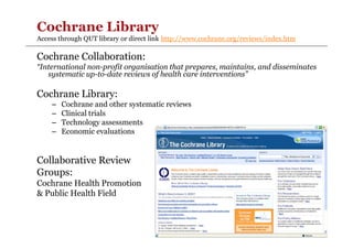 Cochrane Library
Access through QUT library or direct link http://www.cochrane.org/reviews/index.htm

Cochrane Collaboration:
“International non-profit organisation that prepares, maintains, and disseminates
systematic up-to-date reviews of health care interventions”

Cochrane Library:
–
–
–
–

Cochrane and other systematic reviews
Clinical trials
Technology assessments
Economic evaluations

Collaborative Review
Groups:
Cochrane Health Promotion
& Public Health Field

 
