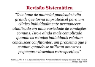 Revisão Sistemática
"O volume de material publicado é tão
grande que torna impraticável para um
clínico individualmente permanecer
atualizado em uma variedade de condições
comuns. Isto é ainda mais complicado
quando os estudos individuais relatam
conclusões conflitantes, um problema que é
comum quando se utilizam amostras
pequenas e desenhos retrospectivos”
MARGALIOT, Z. et al. Systematic Reviews: A Primer for Plastic Surgery Research. PRS Journal.
120 (7): 834, 2007.

 