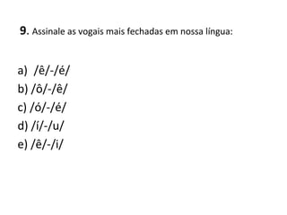 9. Assinale as vogais mais fechadas em nossa língua:
a) /ê/-/é/
b) /ô/-/ê/
c) /ó/-/é/
d) /í/-/u/
e) /ê/-/i/
 