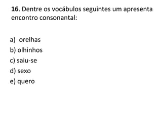 16. Dentre os vocábulos seguintes um apresenta
encontro consonantal:
a) orelhas
b) olhinhos
c) saiu-se
d) sexo
e) quero
 