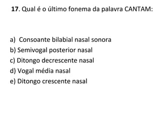 17. Qual é o último fonema da palavra CANTAM:
a) Consoante bilabial nasal sonora
b) Semivogal posterior nasal
c) Ditongo decrescente nasal
d) Vogal média nasal
e) Ditongo crescente nasal
 
