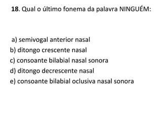 18. Qual o último fonema da palavra NINGUÉM:
a) semivogal anterior nasal
b) ditongo crescente nasal
c) consoante bilabial nasal sonora
d) ditongo decrescente nasal
e) consoante bilabial oclusiva nasal sonora
 
