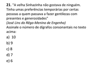 21. "A velha Sinhazinha não gostava de ninguém.
Tinha umas preferências temporárias por certas
pessoas a quem passava a fazer gentilezas com
presentes e generosidades"
(José Lins do Rêgo-Menino de Engenho)
Assinale o número de dígrafos consonantais no texto
acima:
a) 10
b) 9
c) 8
d) 7
e) 6
 