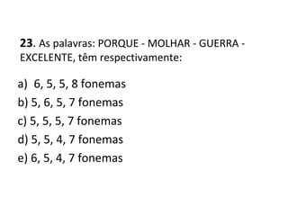 23. As palavras: PORQUE - MOLHAR - GUERRA -
EXCELENTE, têm respectivamente:
a) 6, 5, 5, 8 fonemas
b) 5, 6, 5, 7 fonemas
c) 5, 5, 5, 7 fonemas
d) 5, 5, 4, 7 fonemas
e) 6, 5, 4, 7 fonemas
 