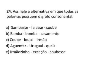 24. Assinale a alternativa em que todas as
palavras possuem dígrafo consonantal:
a) Sambasse - falasse - soube
b) Bamba - bomba - casamento
c) Coube - louco - irmão
d) Aguentar - Uruguai - quais
e) Irmãozinho - exceção - soubesse
 