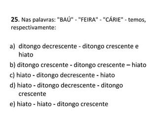 25. Nas palavras: "BAÚ" - "FEIRA" - "CÁRIE" - temos,
respectivamente:
a) ditongo decrescente - ditongo crescente e
hiato
b) ditongo crescente - ditongo crescente – hiato
c) hiato - ditongo decrescente - hiato
d) hiato - ditongo decrescente - ditongo
crescente
e) hiato - hiato - ditongo crescente
 