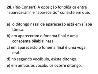 28. (Rio-Consart) A oposição fonológica entre
"apareceram" e "aparecerão" consiste em que:
a) o ditongo nasal de aparecerão está em sílaba
tônica.
b) em apareceram o fonema final é uma
consoante bilabial nasal.
c) em aparecerão o fonema final é uma vogal
oral.
d) no segundo vocábulo, existe ditongo.
e) em ambos os vocábulos ocorre ditongo.
 
