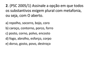 2. (PSC 2005/1) Assinale a opção em que todos
os substantivos exigem plural com metafonia,
ou seja, com O aberto.
a) repolho, socorro, bojo, coro
b) caroço, contorno, porco, forro
c) posto, corno, polvo, encosto
d) fogo, abrolho, esforço, corpo
e) dorso, gosto, povo, destroço
 