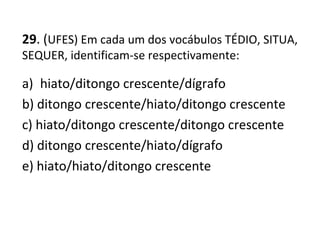 29. (UFES) Em cada um dos vocábulos TÉDIO, SITUA,
SEQUER, identificam-se respectivamente:
a) hiato/ditongo crescente/dígrafo
b) ditongo crescente/hiato/ditongo crescente
c) hiato/ditongo crescente/ditongo crescente
d) ditongo crescente/hiato/dígrafo
e) hiato/hiato/ditongo crescente
 