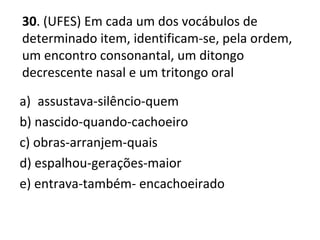 30. (UFES) Em cada um dos vocábulos de
determinado item, identificam-se, pela ordem,
um encontro consonantal, um ditongo
decrescente nasal e um tritongo oral
a) assustava-silêncio-quem
b) nascido-quando-cachoeiro
c) obras-arranjem-quais
d) espalhou-gerações-maior
e) entrava-também- encachoeirado
 