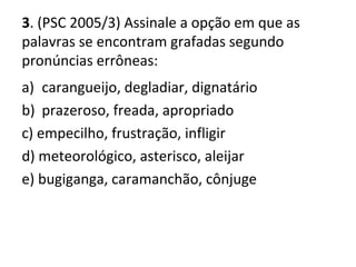 3. (PSC 2005/3) Assinale a opção em que as
palavras se encontram grafadas segundo
pronúncias errôneas:
a) carangueijo, degladiar, dignatário
b) prazeroso, freada, apropriado
c) empecilho, frustração, infligir
d) meteorológico, asterisco, aleijar
e) bugiganga, caramanchão, cônjuge
 