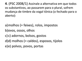 4. (PSC 2008/1) Assinale a alternativa em que todos
os substantivos, ao passarem para o plural, sofrem
mudança de timbre da vogal tônica (o fechado para o
aberto):
a)molhos (= feixes), rolos, impostos
b)ovos, ossos, olhos
c)c) adornos, bolsos, gostos
d)d) molhos (= caldos), esposos, tijolos
e)e) polvos, povos, portas
 