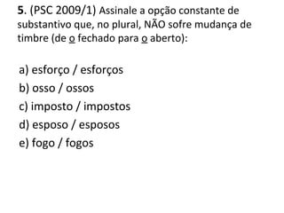 5. (PSC 2009/1) Assinale a opção constante de
substantivo que, no plural, NÃO sofre mudança de
timbre (de o fechado para o aberto):
a) esforço / esforços
b) osso / ossos
c) imposto / impostos
d) esposo / esposos
e) fogo / fogos
 