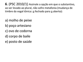 6. (PSC 2010/1) Assinale a opção em que o substantivo,
ao ser levado ao plural, não sofre metafonia (mudança de
timbre da vogal tônica: o fechado para o aberto):
a) molho de peixe
b) poço artesiano
c) ovo de codorna
d) corpo de baile
e) posto de saúde
 