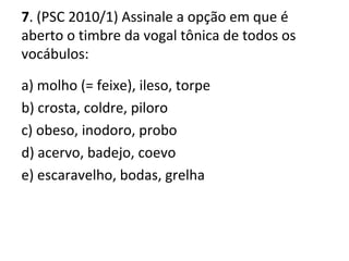 7. (PSC 2010/1) Assinale a opção em que é
aberto o timbre da vogal tônica de todos os
vocábulos:
a) molho (= feixe), ileso, torpe
b) crosta, coldre, piloro
c) obeso, inodoro, probo
d) acervo, badejo, coevo
e) escaravelho, bodas, grelha
 