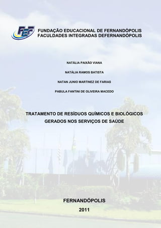 FUNDAÇÃO EDUCACIONAL DE FERNANDÓPOLIS
    FACULDADES INTEGRADAS DEFERNANDÓPOLIS




                NATÁLIA PAIXÃO VIANA


               NATÁLIA RAMOS BATISTA


           NATAN JUNIO MARTINEZ DE FARIAS


          PABULA FANTINI DE OLIVEIRA MACEDO




TRATAMENTO DE RESÍDUOS QUÍMICOS E BIOLÓGICOS
       GERADOS NOS SERVIÇOS DE SAÚDE




              FERNANDÓPOLIS
                       2011
 