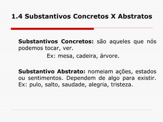1.4 Substantivos Concretos X Abstratos
Substantivos Concretos: são aqueles que nós
podemos tocar, ver.
Ex: mesa, cadeira, árvore.
Substantivo Abstrato: nomeiam ações, estados
ou sentimentos. Dependem de algo para existir.
Ex: pulo, salto, saudade, alegria, tristeza.
 