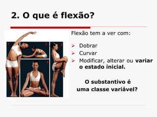 2. O que é flexão?
Flexão tem a ver com:
 Dobrar
 Curvar
 Modificar, alterar ou variar
o estado inicial.
O substantivo é
uma classe variável?
 