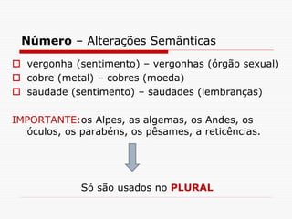 Número – Alterações Semânticas
 vergonha (sentimento) – vergonhas (órgão sexual)
 cobre (metal) – cobres (moeda)
 saudade (sentimento) – saudades (lembranças)
IMPORTANTE:os Alpes, as algemas, os Andes, os
óculos, os parabéns, os pêsames, a reticências.
Só são usados no PLURAL
 