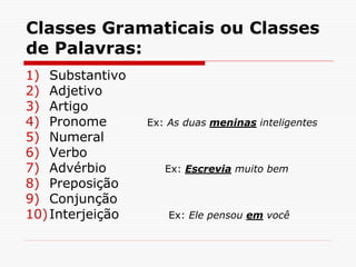 Classes Gramaticais ou Classes
de Palavras:
1) Substantivo
2) Adjetivo
3) Artigo
4) Pronome Ex: As duas meninas inteligentes
5) Numeral
6) Verbo
7) Advérbio Ex: Escrevia muito bem
8) Preposição
9) Conjunção
10)Interjeição Ex: Ele pensou em você
 