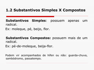 1.2 Substantivos Simples X Compostos
Substantivos Simples: possuem apenas um
radical.
Ex: moleque, pé, beijo, flor.
Substantivos Compostos: possuem mais de um
radical.
Ex: pé-de-moleque, beija-flor.
Podem vir acompanhados de hífen ou não: guarda-chuva,
sambódromo, passatempo.
 
