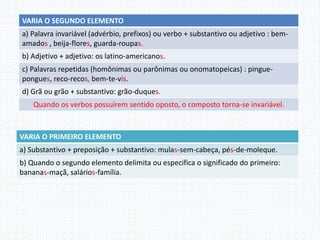 VARIA O SEGUNDO ELEMENTO
a) Palavra invariável (advérbio, prefixos) ou verbo + substantivo ou adjetivo : bem-
amados , beija-flores, guarda-roupas.
b) Adjetivo + adjetivo: os latino-americanos.
c) Palavras repetidas (homônimas ou parônimas ou onomatopeicas) : pingue-
pongues, reco-recos, bem-te-vis.
d) Grã ou grão + substantivo: grão-duques.
Quando os verbos possuírem sentido oposto, o composto torna-se invariável.
VARIA O PRIMEIRO ELEMENTO
a) Substantivo + preposição + substantivo: mulas-sem-cabeça, pés-de-moleque.
b) Quando o segundo elemento delimita ou especifica o significado do primeiro:
bananas-maçã, salários-família.
 
