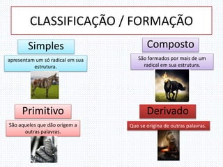 CLASSIFICAÇÃO / FORMAÇÃO
Simples
apresentam um só radical em sua
estrutura.
Composto
São formados por mais de um
radical em sua estrutura.
Primitivo
São aqueles que dão origem a
outras palavras.
Derivado
Que se origina de outras palavras.
 
