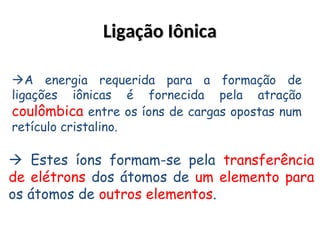 Ligação Iônica
Ligação Iônica
A energia requerida para a formação de
ligações iônicas é fornecida pela atração
coulômbica entre os íons de cargas opostas num
retículo cristalino.
 Estes íons formam-se pela transferência
de elétrons dos átomos de um elemento para
os átomos de outros elementos.
 